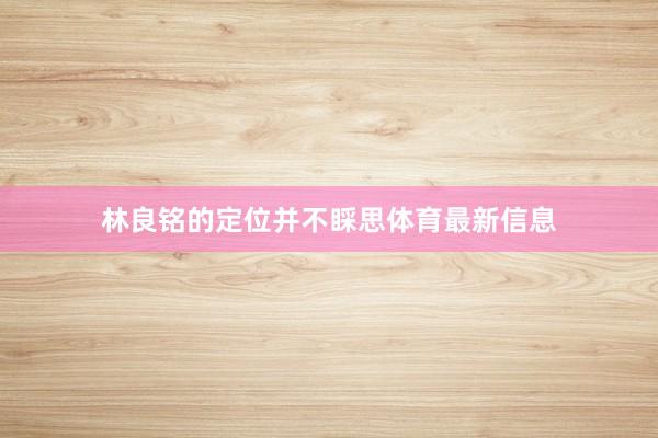 林良铭的定位并不睬思体育最新信息