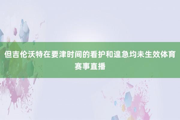 但吉伦沃特在要津时间的看护和遑急均未生效体育赛事直播