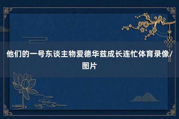 他们的一号东谈主物爱德华兹成长连忙体育录像/图片