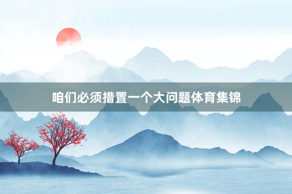 咱们必须措置一个大问题体育集锦
