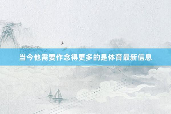 当今他需要作念得更多的是体育最新信息