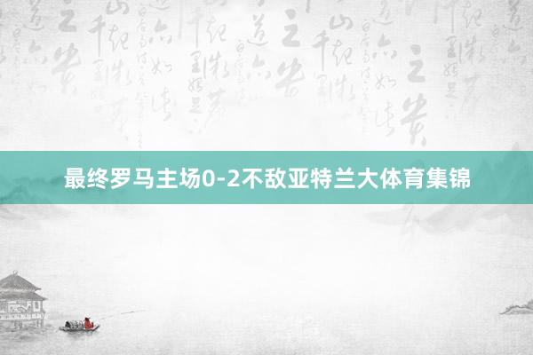 最终罗马主场0-2不敌亚特兰大体育集锦