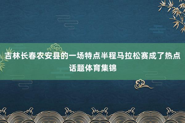 吉林长春农安县的一场特点半程马拉松赛成了热点话题体育集锦