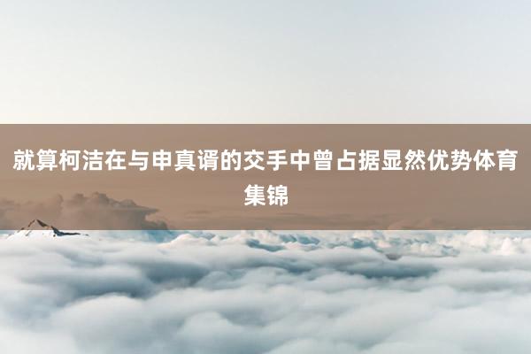 就算柯洁在与申真谞的交手中曾占据显然优势体育集锦