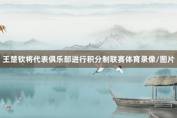王楚钦将代表俱乐部进行积分制联赛体育录像/图片